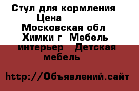 Стул для кормления › Цена ­ 3 500 - Московская обл., Химки г. Мебель, интерьер » Детская мебель   